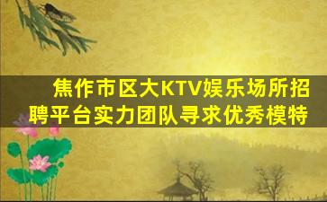 焦作市区大KTV娱乐场所招聘平台实力团队寻求优秀模特